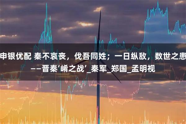 申銀優配 秦不哀喪，伐吾同姓；一日縱敵，數世之患——晉秦‘崤之戰’_秦軍_鄭國_孟明視